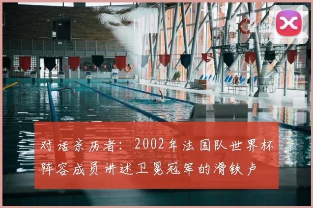 对话亲历者：2002年法国队世界杯阵容成员讲述卫冕冠军的滑铁卢