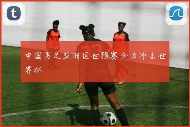 中国男足亚洲区世预赛全力冲击世界杯