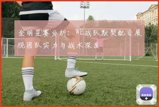 全明星赛分析：WE战队默契配合展现团队实力与战术深度