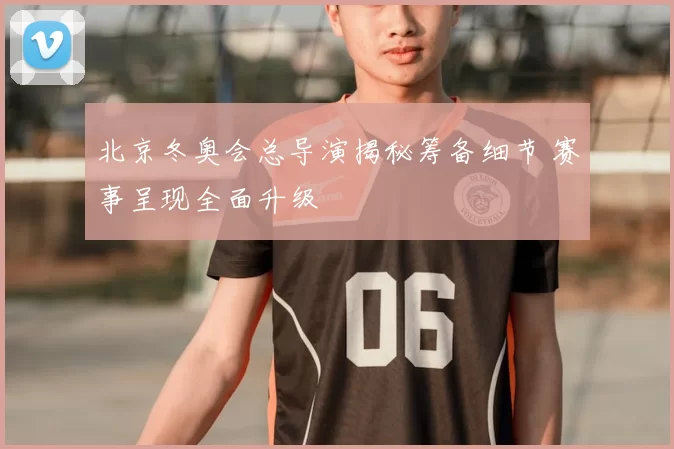 北京冬奥会总导演揭秘筹备细节 赛事呈现全面升级
