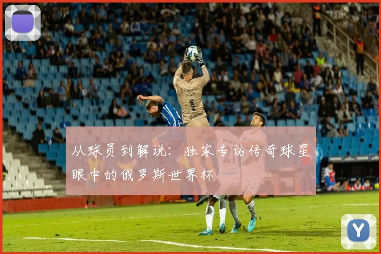 从球员到解说:独家专访传奇球星眼中的俄罗斯世界杯