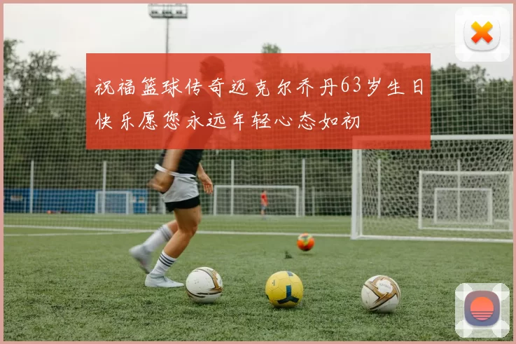 祝福篮球传奇迈克尔乔丹63岁生日快乐愿您永远年轻心态如初