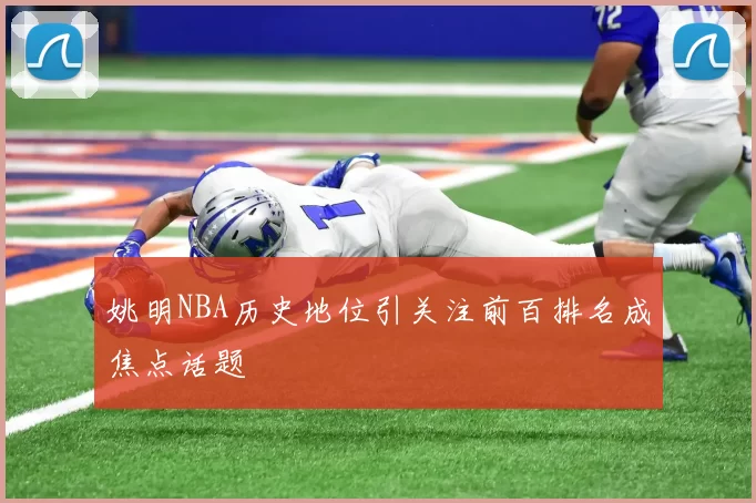 姚明NBA历史地位引关注前百排名成焦点话题