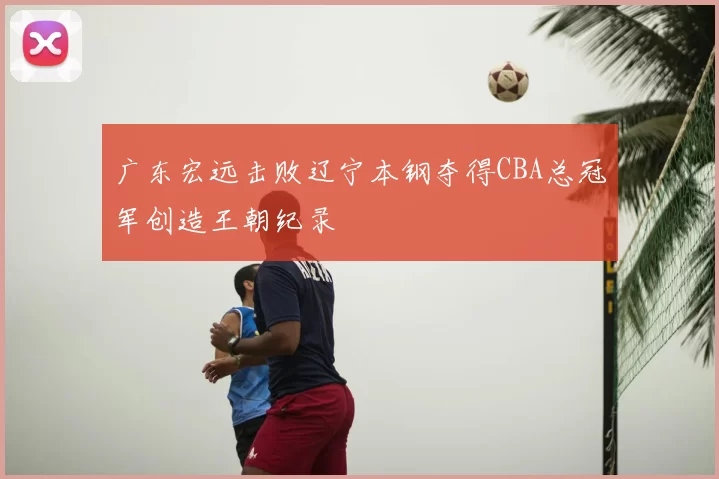 广东宏远击败辽宁本钢夺得CBA总冠军创造王朝纪录
