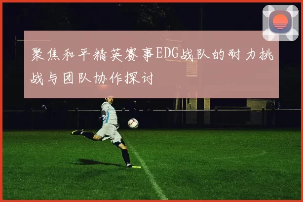 聚焦和平精英赛事EDG战队的耐力挑战与团队协作探讨