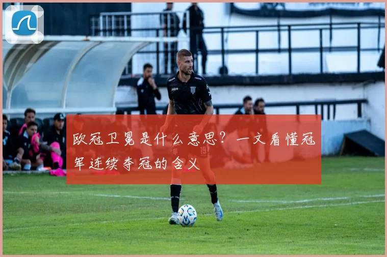 欧冠卫冕是什么意思？一文看懂冠军连续夺冠的含义