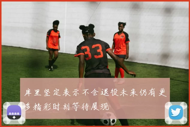 库里坚定表示不会退役未来仍有更多精彩时刻等待展现