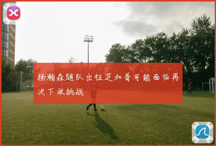杨瀚森随队出征芝加哥可能面临再次下放挑战