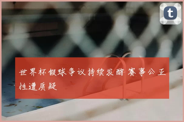 世界杯假球争议持续发酵 赛事公正性遭质疑