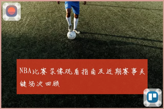 NBA比赛录像观看指南及近期赛事关键场次回顾