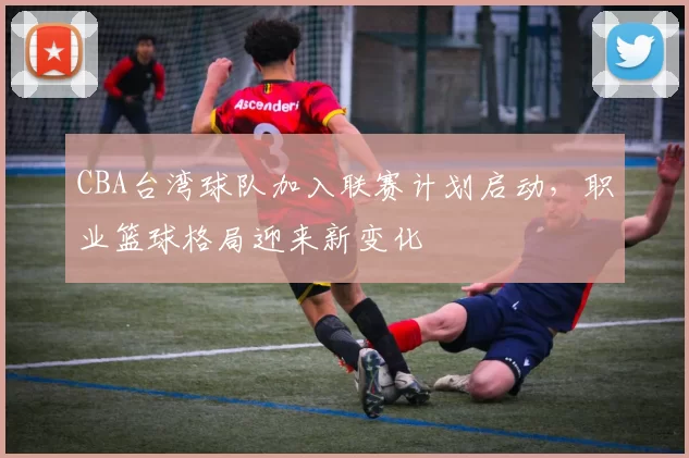 CBA台湾球队加入联赛计划启动，职业篮球格局迎来新变化