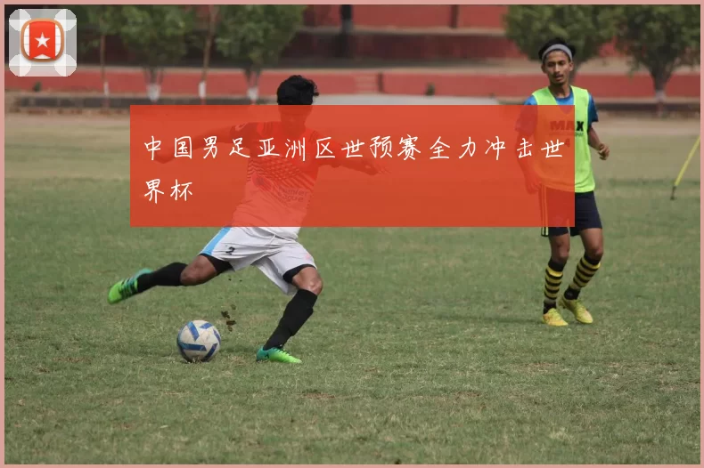 中国男足亚洲区世预赛全力冲击世界杯