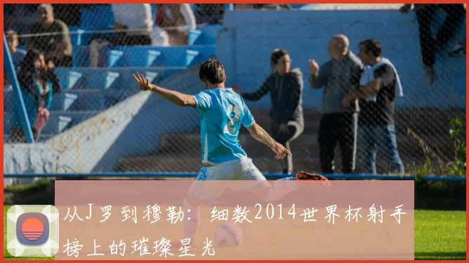 从J罗到穆勒：细数2014世界杯射手榜上的璀璨星光