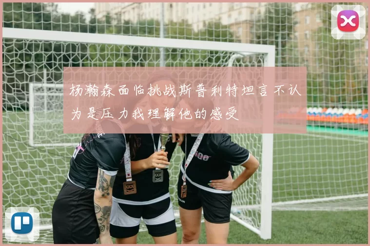杨瀚森面临挑战斯普利特坦言不认为是压力我理解他的感受