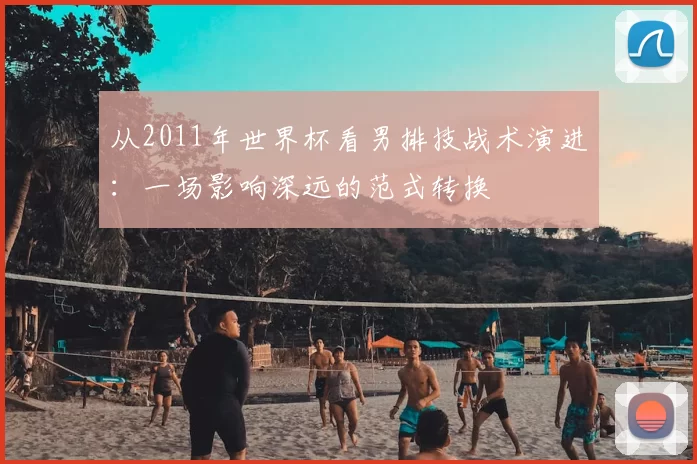 从2011年世界杯看男排技战术演进：一场影响深远的范式转换