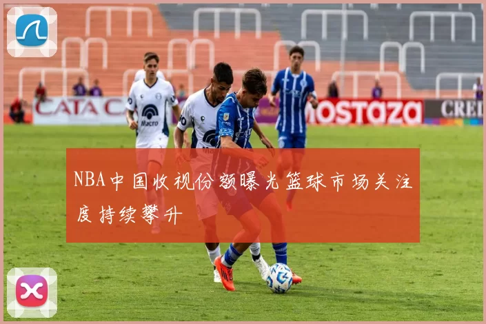 NBA中国收视份额曝光篮球市场关注度持续攀升