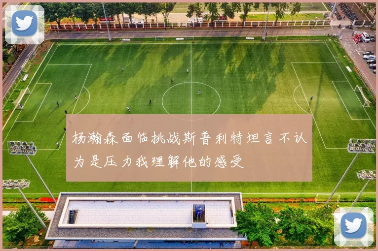 杨瀚森面临挑战斯普利特坦言不认为是压力我理解他的感受