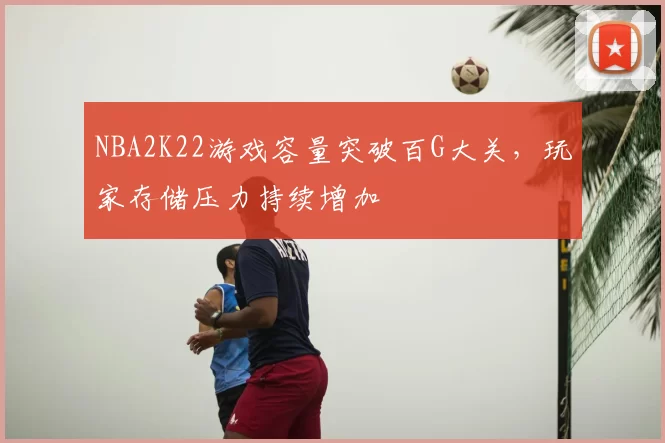 NBA2K22游戏容量突破百G大关，玩家存储压力持续增加