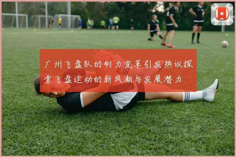 广州飞盘队的耐力变革引发热议探索飞盘运动的新风潮与发展潜力