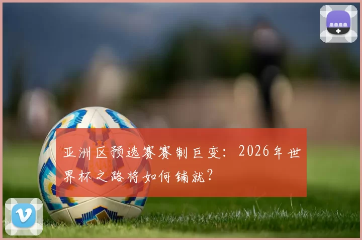 亚洲区预选赛赛制巨变：2026年世界杯之路将如何铺就？