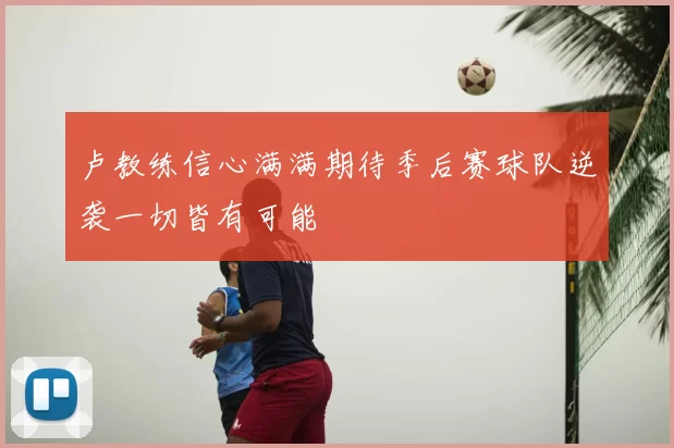 卢教练信心满满期待季后赛球队逆袭一切皆有可能