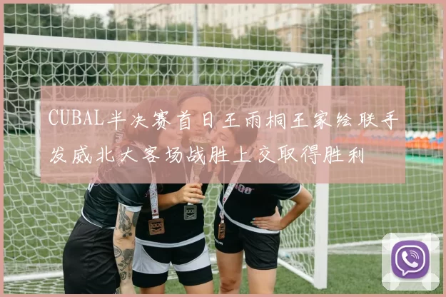 CUBAL半决赛首日王雨桐王家绘联手发威北大客场战胜上交取得胜利