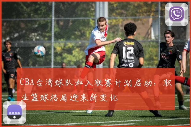CBA台湾球队加入联赛计划启动，职业篮球格局迎来新变化