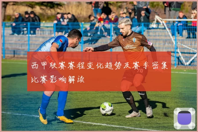 西甲联赛赛程变化趋势及赛季密集比赛影响解读
