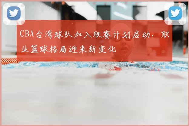 CBA台湾球队加入联赛计划启动，职业篮球格局迎来新变化