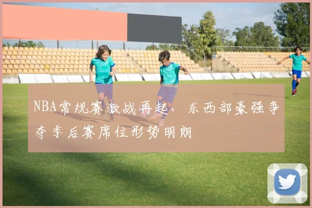 NBA常规赛激战再起，东西部豪强争夺季后赛席位形势明朗