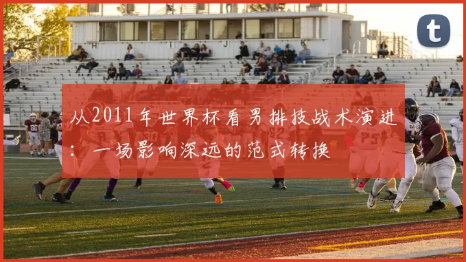 从2011年世界杯看男排技战术演进：一场影响深远的范式转换