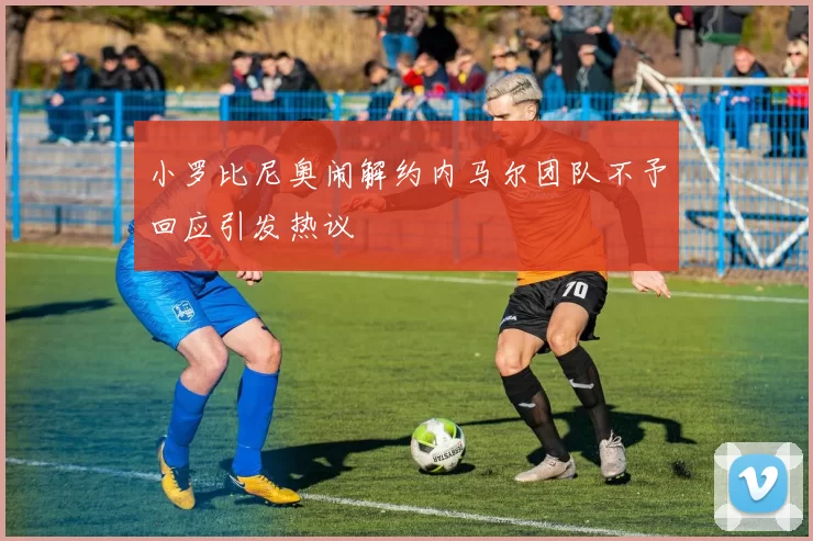 小罗比尼奥闹解约内马尔团队不予回应引发热议
