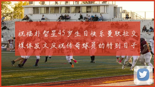 祝福朴智星45岁生日快乐曼联社交媒体发文庆祝传奇球员的特别日子