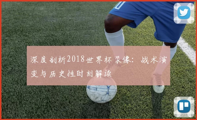 深度剖析2018世界杯录像：战术演变与历史性时刻解读