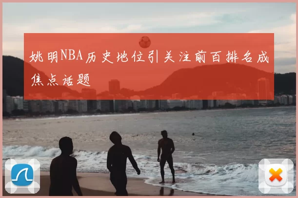 姚明NBA历史地位引关注前百排名成焦点话题