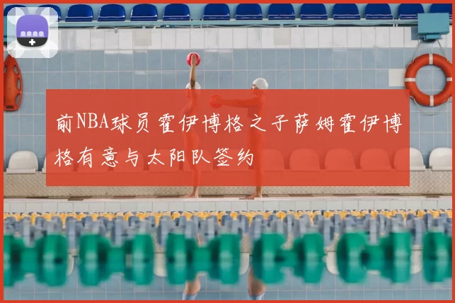 前NBA球员霍伊博格之子萨姆霍伊博格有意与太阳队签约
