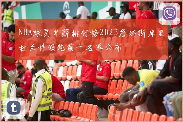 NBA球员年薪排行榜2023詹姆斯库里杜兰特领跑前十名单公布