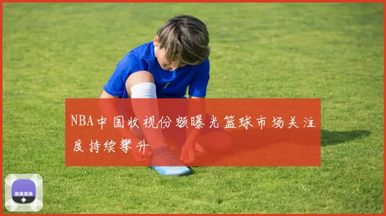 NBA中国收视份额曝光篮球市场关注度持续攀升