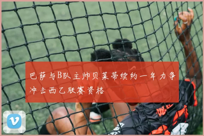 巴萨与B队主帅贝莱蒂续约一年力争冲击西乙联赛资格