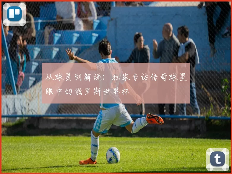 从球员到解说：独家专访传奇球星眼中的俄罗斯世界杯