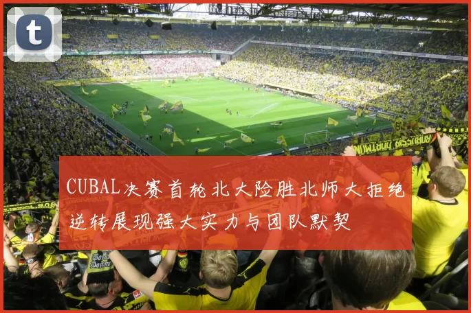 CUBAL决赛首轮北大险胜北师大拒绝逆转展现强大实力与团队默契