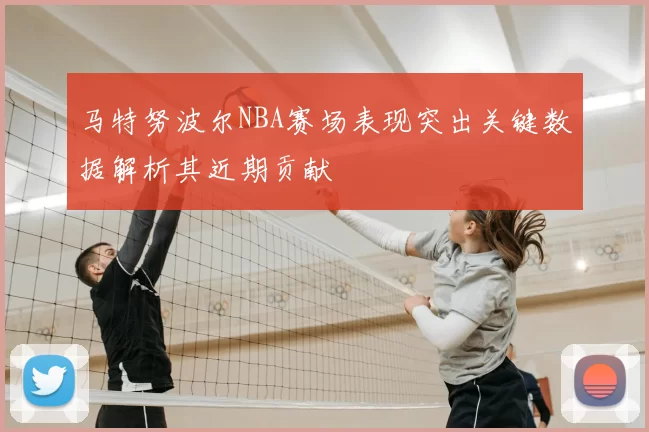 马特努波尔NBA赛场表现突出关键数据解析其近期贡献
