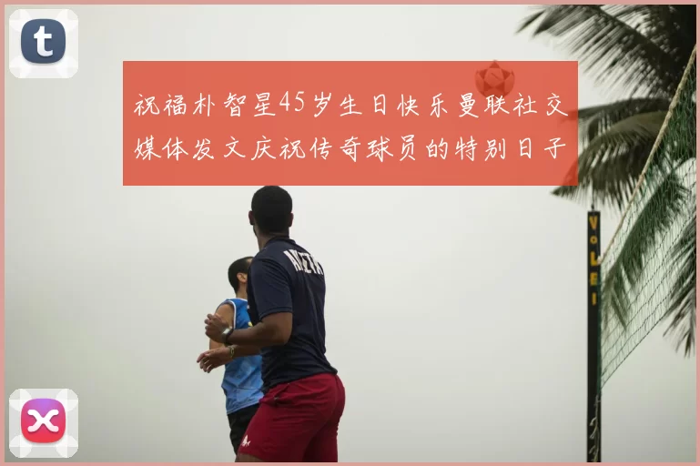祝福朴智星45岁生日快乐曼联社交媒体发文庆祝传奇球员的特别日子