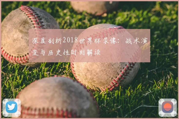 深度剖析2018世界杯录像：战术演变与历史性时刻解读