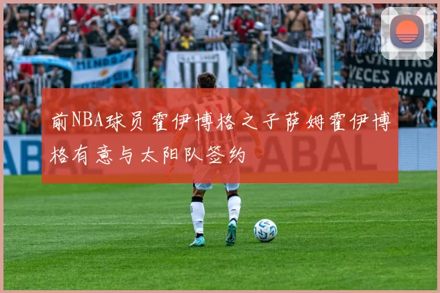 前NBA球员霍伊博格之子萨姆霍伊博格有意与太阳队签约