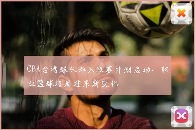 CBA台湾球队加入联赛计划启动，职业篮球格局迎来新变化