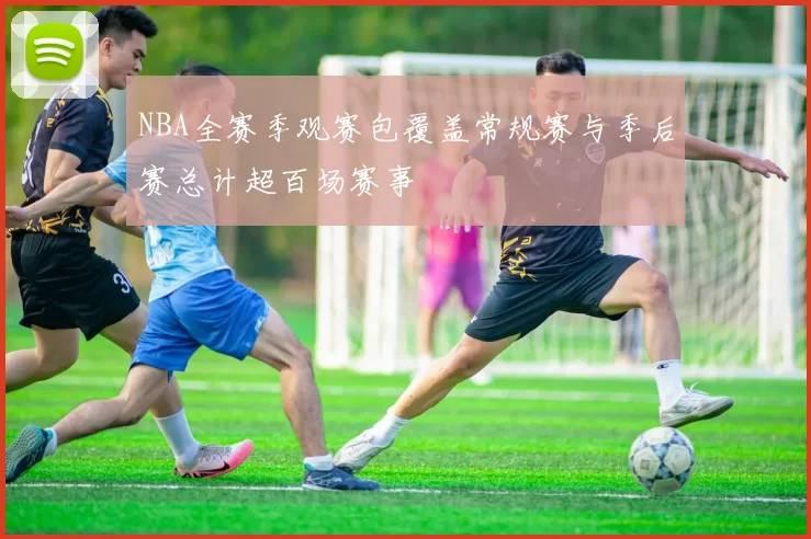 NBA全赛季观赛包覆盖常规赛与季后赛总计超百场赛事