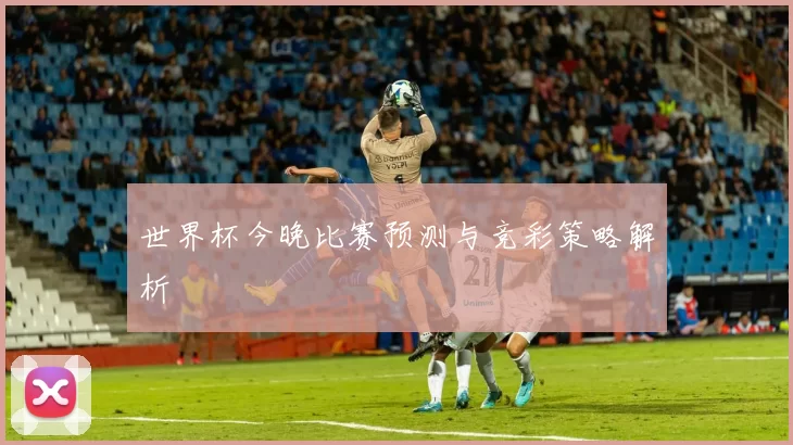 世界杯今晚比赛预测与竞彩策略解析