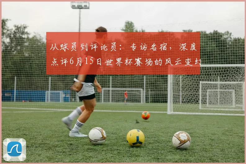 从球员到评论员：专访名宿，深度点评6月15日世界杯赛场的风云变幻