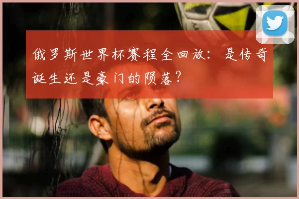 俄罗斯世界杯赛程全回放：是传奇诞生还是豪门的陨落？